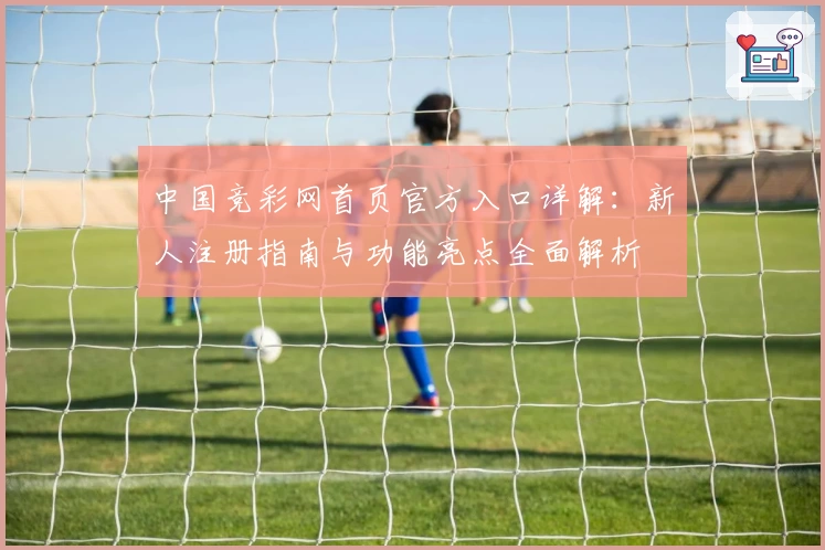 中国竞彩网首页官方入口详解：新人注册指南与功能亮点全面解析