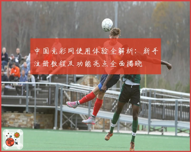 中国竞彩网使用体验全解析：新手注册教程及功能亮点全面揭晓