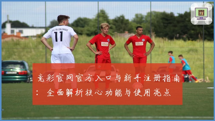 竞彩官网官方入口与新手注册指南：全面解析核心功能与使用亮点