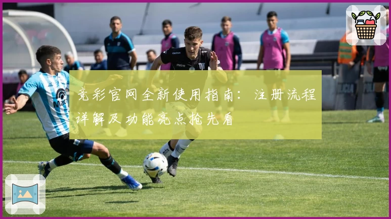 竞彩官网全新使用指南：注册流程详解及功能亮点抢先看