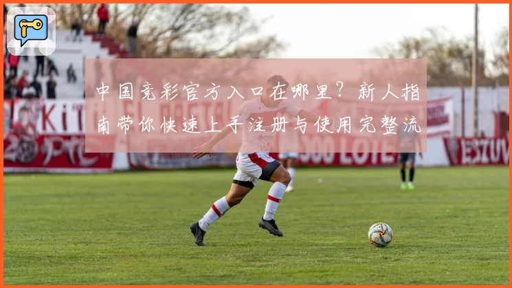 中国竞彩官方入口在哪里？新人指南带你快速上手注册与使用完整流程