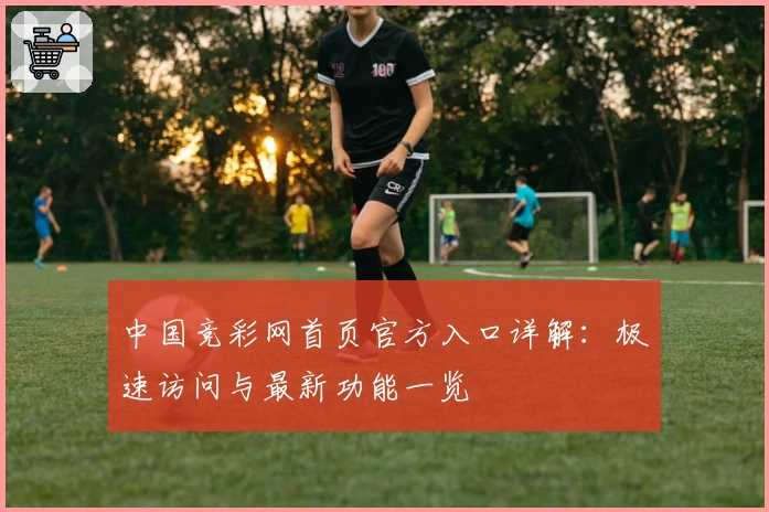 中国竞彩网首页官方入口详解:极速访问与最新功能一览