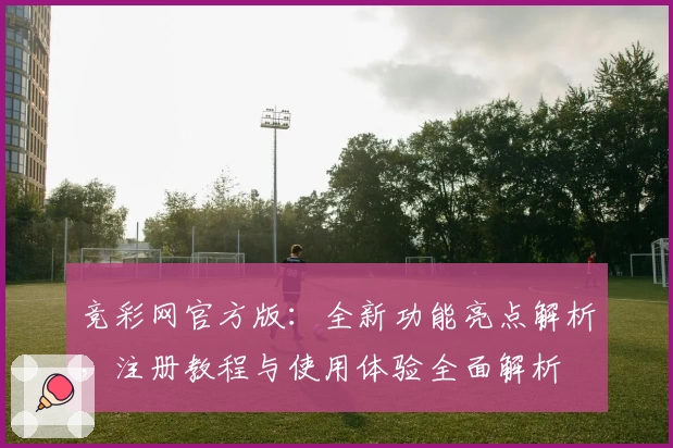 竞彩网官方版:全新功能亮点解析,注册教程与使用体验全面解析