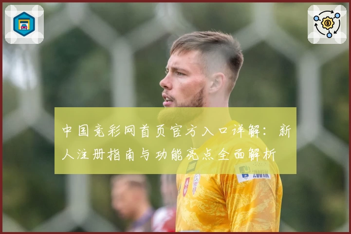 中国竞彩网首页官方入口详解：新人注册指南与功能亮点全面解析