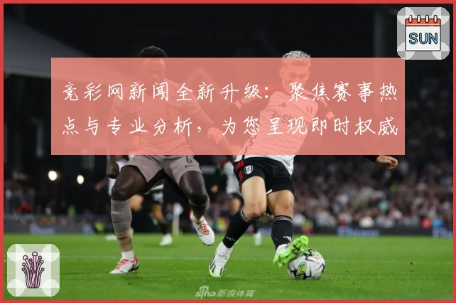 竞彩网新闻全新升级：聚焦赛事热点与专业分析，为您呈现即时权威资讯