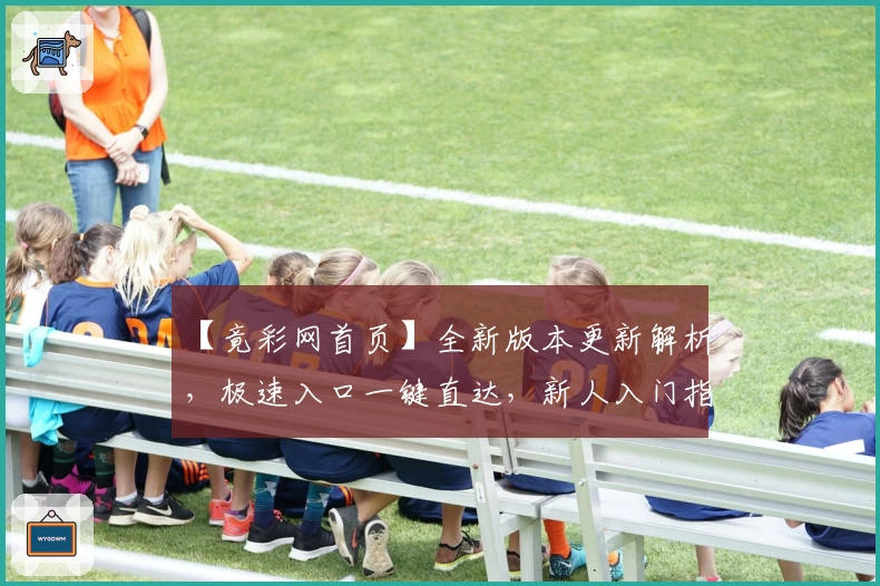 【竟彩网首页】全新版本更新解析，极速入口一键直达，新人入门指南奉上