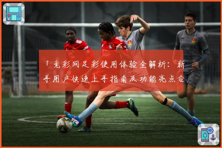 「竞彩网足彩使用体验全解析：新手用户快速上手指南及功能亮点合集」